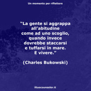 “La gente si aggrappa all’abitudine come ad uno scoglio, quando invece dovrebbe staccarsi e tuffarsi in mare. E vivere.” (Charles Bukowski)