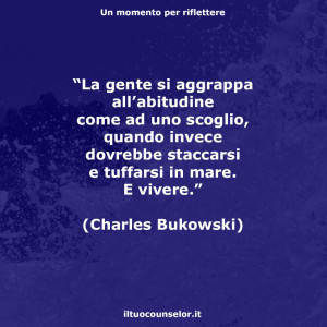 “La gente si aggrappa all’abitudine come ad uno scoglio, quando invece dovrebbe staccarsi e tuffarsi in mare. E vivere.” (Charles Bokowski)