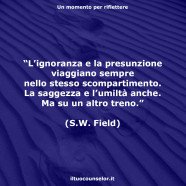 “L’ignoranza e la presunzione viaggiano sempre nello stesso scompartimento. La saggezza e l’umiltà anche. Ma su un altro treno.” (S.W. Field)