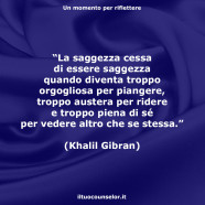 “La saggezza cessa di essere saggezza quando diventa troppo orgogliosa per piangere, troppo austera per ridere e troppo piena di sé per vedere altro che se stessa.” (Khalil Gibran)