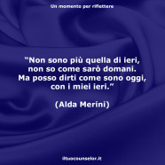 “Non sono più quella di ieri, non so come sarò domani. Ma posso dirti come sono oggi, con i miei ieri.” (Alda Merini)