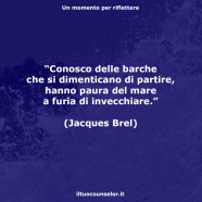 “Conosco delle barche che si dimenticano di partire, hanno paura del mare a furia di invecchiare.” (Jacques Brel)