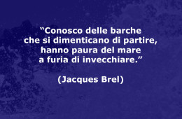 “Conosco delle barche che si dimenticano di partire, hanno paura del mare a furia di invecchiare.” (Jacques Brel)