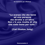 “La scarpa che sta bene ad una persona sta stretta a un’altra. Non c’è una ricetta di vita che vada bene per tutti.” (Carl Gustav Jung)