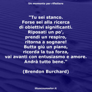 “Tu sei stanco. Forse sei alla ricerca di obiettivi significanti. Riposati un po’, prendi un respiro, ritorna a sognare! Butta giù un piano, ricorda la tua forza, vai avanti con entusiasmo e amore. Andrà tutto bene.” (Brendon Burchard)