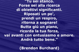 “Tu sei stanco. Forse sei alla ricerca di obiettivi significanti. Riposati un po’, prendi un respiro, ritorna a sognare! Butta giù un piano, ricorda la tua forza, vai avanti con entusiasmo e amore. Andrà tutto bene.” (Brendon Burchard)