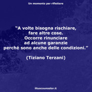 “A volte bisogna rischiare, fare altre cose. Occorre rinunciare ad alcune garanzie perché sono anche delle condizioni.” (Tiziano Terzani)