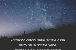 “Abbiamo calcio nelle nostre ossa, ferro nelle nostre vene, carbonio nelle nostre anime ed azoto nel nostro cervello. Siamo 93% polvere di stelle, con anime fatte di fiamme, siamo semplicemente stelle che hanno nomi di persone.” (Nikita Gill)