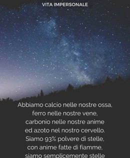 “Abbiamo calcio nelle nostre ossa, ferro nelle nostre vene, carbonio nelle nostre anime ed azoto nel nostro cervello. Siamo 93% polvere di stelle, con anime fatte di fiamme, siamo semplicemente stelle che hanno nomi di persone.” (Nikita Gill)