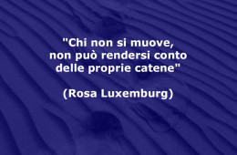 “Chi non si muove, non può rendersi conto delle proprie catene” (Rosa Luxemburg)