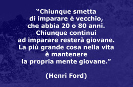 “Chiunque smetta di imparare è vecchio, che abbia 20 o 80 anni. Chiunque continui ad imparare resterà giovane. La più grande cosa nella vita è mantenere la propria mente giovane.” (Henri Ford)