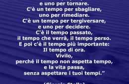 “C’è un tempo per partire e uno per tornare. C’è un tempo per sbagliare, uno per rimediare. C’è un tempo per tergiversare, e uno per decidere. C’è il tempo passato, il tempo che verrà, il tempo perso. E poi c’è il tempo più importante: Il tempo di ora. Vivilo, perché il tempo non aspetta tempo, e la vita passa, senza aspettare i tuoi tempi.” (Giorgia Stella)