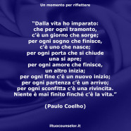 “Dalla vita ho imparato: che per ogni tramonto, c’è un giorno che sorge; per ogni sogno che finisce, c’è uno che nasce; per ogni porta che si chiude una si apre; per ogni amore che finisce, un altro inizia; per ogni fine c’è un nuovo inizio; per ogni partenza c’è un arrivo; per ogni sconfitta c’è una rivincita. Niente è mai finito finché c’è la vita.” (Paulo Coelho)