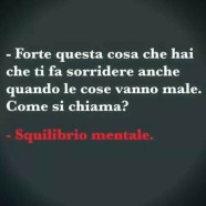 “Forte questa cosa che hai che ti fa sorridere anche quando le cose vanno male. Come si chiama?” – “Squilibrio mentale”