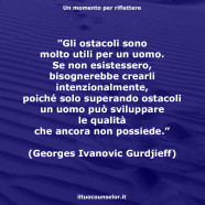 ”Gli ostacoli sono molto utili per un uomo. Se non esistessero, bisognerebbe crearli intenzionalmente, poiché solo superando ostacoli un uomo può sviluppare le qualità che ancora non possiede.” (Georges Ivanovic Gurdjeff)