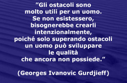 ”Gli ostacoli sono molto utili per un uomo. Se non esistessero, bisognerebbe crearli intenzionalmente, poiché solo superando ostacoli un uomo può sviluppare le qualità che ancora non possiede.” (Georges Ivanovic Gurdjeff)