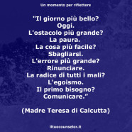 “Il giorno più bello? Oggi. L’ostacolo più grande? La paura.  La cosa più facile? Sbagliarsi. L’errore più grande? Rinunciare. La radice di tutti i mali? L’egoismo. Il primo bisogno? Comunicare.” (Madre Teresa di Calcutta)