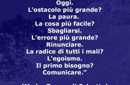 “Il giorno più bello? Oggi. L’ostacolo più grande? La paura.  La cosa più facile? Sbagliarsi. L’errore più grande? Rinunciare. La radice di tutti i mali? L’egoismo. Il primo bisogno? Comunicare.” (Madre Teresa di Calcutta)