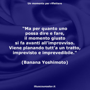 “Ma per quanto uno possa dire e fare, il momento giusto si fa avanti all’improvviso. Viene planando tutt’a un tratto, imprevisto e imprevedibile.” (Banana Yoshimoto)