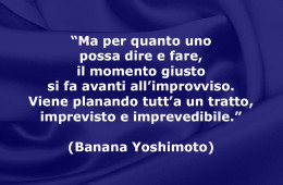 “Ma per quanto uno possa dire e fare, il momento giusto si fa avanti all’improvviso. Viene planando tutt’a un tratto, imprevisto e imprevedibile.” (Banana Yoshimoto)