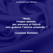 “Molti, troppo spesso, per pensare al futuro non godono l’attimo presente.” (Luciano Somma)