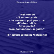 “Nel mondo c’è un’unica via che nessuno può percorre all’infuori di te. Dove porta? Non domandare, seguila.” (Friedrich Wilhelm Nietzsche)