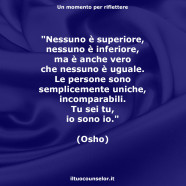 “Nessuno è superiore, nessuno è inferiore, ma è anche vero che nessuno è uguale. Le persone sono semplicemente uniche, incomparabili. Tu sei tu, io sono io.” (Osho)