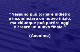 ”Nessuno può tornare indietro e incominciare un nuovo inizio, ma chiunque può partire oggi e creare un nuovo finale.” (Anonimo)