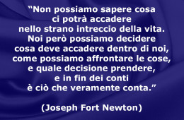 “Non possiamo sapere cosa ci potrà accadere nello strano intreccio della vita. Noi però possiamo decidere cosa deve accadere dentro di noi, come possiamo affrontare le cose, e quale decisione prendere, e in fin dei conti è ciò che veramente conta.” (Joseph Fort Newton)