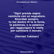 “Ogni grande sogno comincia con un sognatore. Ricordati sempre, tu hai dentro di te la forza, la pazienza, e la passione per raggiungere le stelle per cambiare il mondo.” (Harriet Tubman)