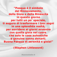 “Pasqua è il simbolo del Rinnovamento, della Gioia e della Rinascita in questo giorno per tutti un po’ speciale, ti auguro di trasformare i tuoi sogni in una splendida realtà, per sorridere ai giorni avvenire con quella gioia nel cuore che solo le cose autentiche e genuine sanno donarti. Buona Pasqua di serenità e gioia!” (Stephen Littleword)