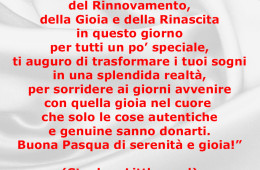 “Pasqua è il simbolo del Rinnovamento, della Gioia e della Rinascita in questo giorno per tutti un po’ speciale, ti auguro di trasformare i tuoi sogni in una splendida realtà, per sorridere ai giorni avvenire con quella gioia nel cuore che solo le cose autentiche e genuine sanno donarti. Buona Pasqua di serenità e gioia!” (Stephen Littleword)