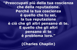 “Preoccupati più della tua coscienza che della reputazione. Perché la tua coscienza è quello che tu sei, la tua reputazione è ciò che gli altri pensano di te. E quello che gli altri pensano di te è problema loro.” (Charles Chaplin)