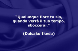“Qualunque fiore tu sia, quando verrà il tuo tempo, sboccerai.” (Daisaku Ikeda)