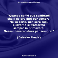 “Quando soffri può sembrarti che il dolore duri per sempre. Ma sii certa, non sarà così. L’inverno si trasforma sempre in primavera. Nessun inverno dura per sempre.” (Daisaku Ikeda)