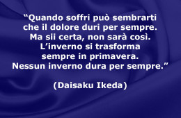 “Quando soffri può sembrarti che il dolore duri per sempre. Ma sii certa, non sarà così. L’inverno si trasforma sempre in primavera. Nessun inverno dura per sempre.” (Daisaku Ikeda)