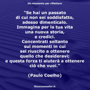 “Se hai un passato di cui non sei soddisfatto, adesso dimenticalo. Immagina per la tua vita una nuova storia, e credici. Concentrati soltanto sui momenti in cui sei riuscito a ottenere quello che desideravi; e questa forza ti aiuterà a ottenere ciò che vuoi.” (Paulo Coelho)