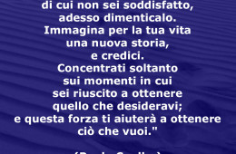“Se hai un passato di cui non sei soddisfatto, adesso dimenticalo. Immagina per la tua vita una nuova storia, e credici. Concentrati soltanto sui momenti in cui sei riuscito a ottenere quello che desideravi; e questa forza ti aiuterà a ottenere ciò che vuoi.” (Paulo Coelho)
