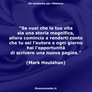 “Se vuoi che la tua vita sia una storia magnifica, allora comincia a renderti conto che tu sei l’autore e ogni giorno hai l’opportunità di scrivere una nuova pagina.” (Mark Houlahan)