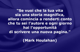 “Se vuoi che la tua vita sia una storia magnifica, allora comincia a renderti conto che tu sei l’autore e ogni giorno hai l’opportunità di scrivere una nuova pagina.” (Mark Houlahan)