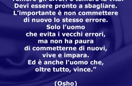 “Temere gli errori è temere la vita. Devi essere pronto a sbagliare. L’importante è non commettere di nuovo lo stesso errore. Solo l’uomo che evita i vecchi errori, ma non ha paura di commetterne di nuovi, vive e impara. Ed è anche l’uomo che, oltre tutto, vince.” (Osho)