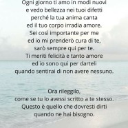 “Ti amo, ti amo tanto. Ogni giorno ti amo nei tuoi difetti perché la tua anima canta ed il tuo corpo irradia amore. Sei così importante per me ed io mi prenderò cura di te, sarò sempre qui per te. Ti meriti felicità e tanto amore ed io sono qui per darteli quando sentirai di non avere nessuno.” Ora rileggilo, come se tu lo avessi scritto a te stesso. Questo è quello che dovresti dirti quando ne hai bisogno. (Healingsuggestions)