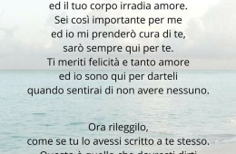 “Ti amo, ti amo tanto. Ogni giorno ti amo nei tuoi difetti perché la tua anima canta ed il tuo corpo irradia amore. Sei così importante per me ed io mi prenderò cura di te, sarò sempre qui per te. Ti meriti felicità e tanto amore ed io sono qui per darteli quando sentirai di non avere nessuno.” Ora rileggilo, come se tu lo avessi scritto a te stesso. Questo è quello che dovresti dirti quando ne hai bisogno. (Healingsuggestions)