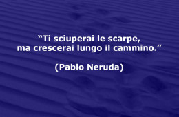 “Ti sciuperai le scarpe, ma crescerai lungo il cammino.” (Pablo Neruda)