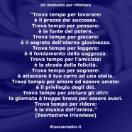 “Trova tempo per lavorare: è il prezzo del successo. Trova tempo per pensare: è la fonte del potere. Trova tempo per giocare: è il segreto dell’eterna giovinezza. Trova tempo per leggere: è il fondamento della saggezza. Trova tempo per l’amicizia: è la strada della felicità. Trova tempo per sognare: è attaccare il tuo carro ad una stella. Trova tempo per amare ed essere amato: è il privilegio degli dèi. Trova tempo per aiutare gli altri: la giornata è troppo breve per essere avari. Trova tempo per ridere: è la musica dell’anima.” (Esortazione irlandese)