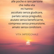 “Voglio dire grazie alle poche e rare persone che nella vita mi hanno: Ascoltato senza giudicare, parlato senza pregiudizi, aiutato senza beneficiarne, compreso senza presunzione, amato senza condizioni.” (Cit.)