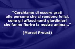 “Cerchiamo di essere grati alle persone che ci rendono felici, sono gli affascinanti giardinieri che fanno fiorire la nostra anima…” (Marcel Proust)