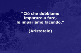 “Ciò che dobbiamo imparare a fare, lo impariamo facendo.” (Aristotele)