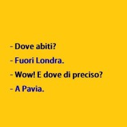 Dove abiti? – Fuori Londra. – Wow! E dove di preciso? – A Pavia