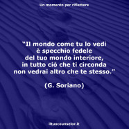 “Il mondo come tu lo vedi è specchio fedele del tuo mondo interiore, in tutto ciò che ti circonda non vedrai altro che te stesso.” (Giovanni Soriano)